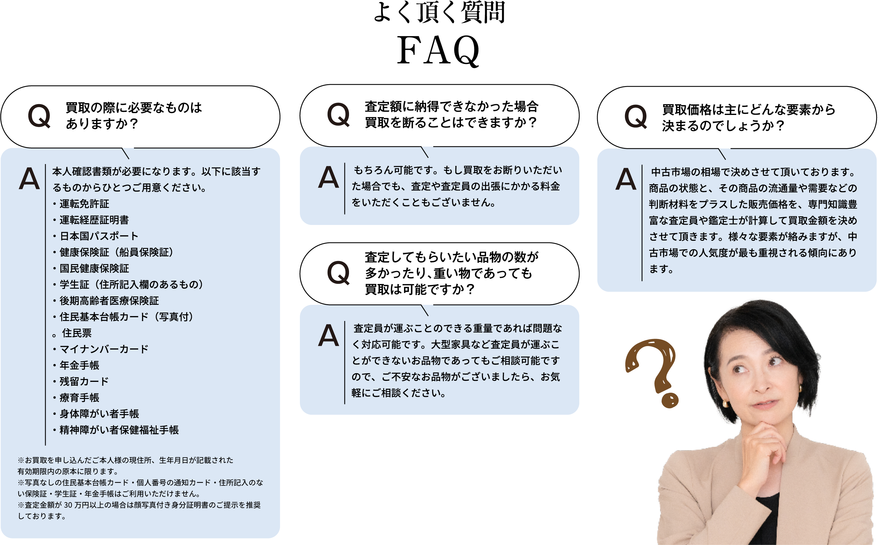 よく頂く質問 買取の際に必要なものはありますか？ 本人確認書類が必要になります。以下に該当するものからひとつご用意ください。・運転免許証・運転経歴証明書・日本国パスポート・健康保険証(船員保険証)・国民健康保険証・学生証(住所記入欄のあるもの)・後期高齢者医療保険証・住民基本台帳カード(写真付)・住民票・マイナンバーカード・年金手帳・残留カード・療育手帳・身体障がい者手帳・精神障がい者保健福祉手帳 ※お買取を申し込んだご本人様の現住所、生年月日が記載された有効期限内の原本に限ります。※住民票・写真なしの住民基本台帳カード・個人番号の通知カード・住所記入のない保険証・学生証・年金手帳はご利用いただけません。※査定額が30万円以上の場合は顔写真付き身分証明書のご提示を推奨しております。 状態の悪い着物も買取可能ですか？ はい、可能です。シミや汚れがあっても、まずは査定をお申し込みください。 査定額に納得できなかった場合、買取を断ることはできますか？ もちろん可能です。もし買取をお断りいただいた場合でも、査定や査定員の出張にかかる料金をいただくこともございません。査定してもらいたい品物の数が多かったり、重いものであっても買取は可能ですか？ 査定員が運ぶことのできる重量であれば問題なく対応可能です。大型家具など査定員が運ぶことができないお品物であってもご相談可能ですので、ご不安なお品物がございましたら、お気軽にご相談ください。 買取価格は主にどんな要素から決まるのでしょうか？ 中古市場の相場で決めさせて頂いております。商品の状態と、その商品の流通量や需要などの判断材料をプラスした販売価格を、専門知識豊富な査定員や鑑定士が計算して買取金額を決めさせて頂きます。様々な要素が絡みますが、中古市場での人気度が最も重視される傾向にあります。