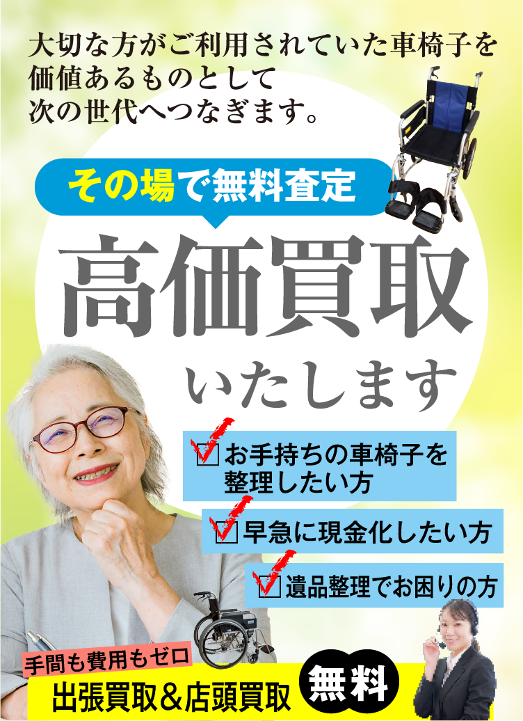 大切な方がご利用されていた車椅子を価値あるものとして次の世代へつなぎます。その場で無料査定 高価買取いたします お手持ちの車椅子を整理したい方 早急に現金化したい方 遺品整理でお困りの方 手間も費用もゼロ 出張&店頭買取無料